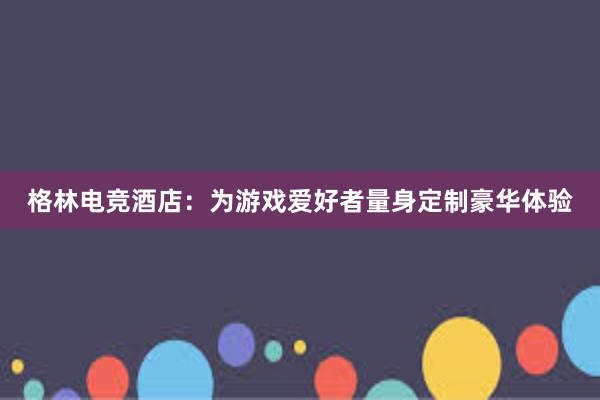 格林电竞酒店：为游戏爱好者量身定制豪华体验