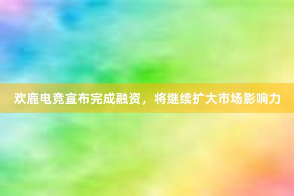 欢鹿电竞宣布完成融资，将继续扩大市场影响力