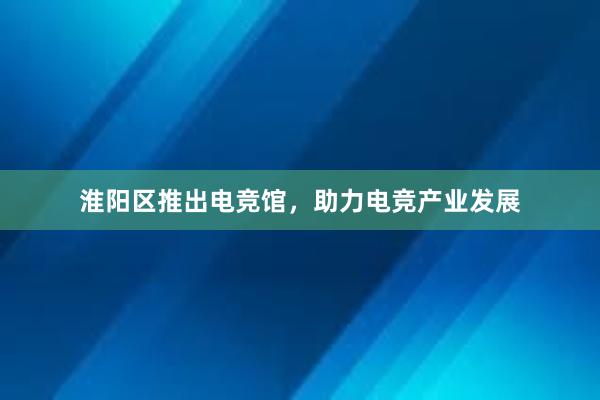 淮阳区推出电竞馆，助力电竞产业发展