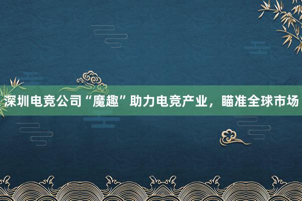 深圳电竞公司“魔趣”助力电竞产业，瞄准全球市场