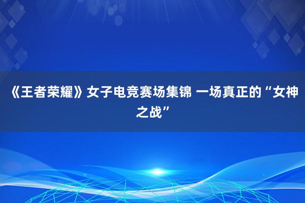 《王者荣耀》女子电竞赛场集锦 一场真正的“女神之战”