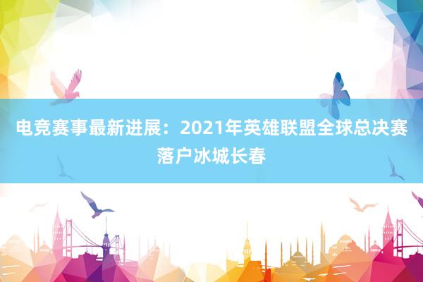 电竞赛事最新进展：2021年英雄联盟全球总决赛落户冰城长春