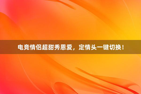 电竞情侣超甜秀恩爱，定情头一键切换！