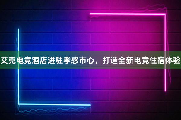 艾克电竞酒店进驻孝感市心，打造全新电竞住宿体验