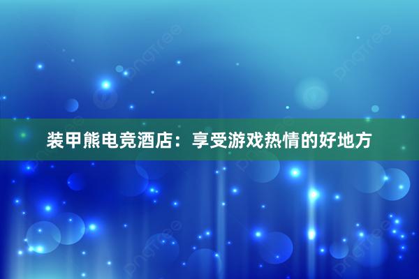 装甲熊电竞酒店：享受游戏热情的好地方