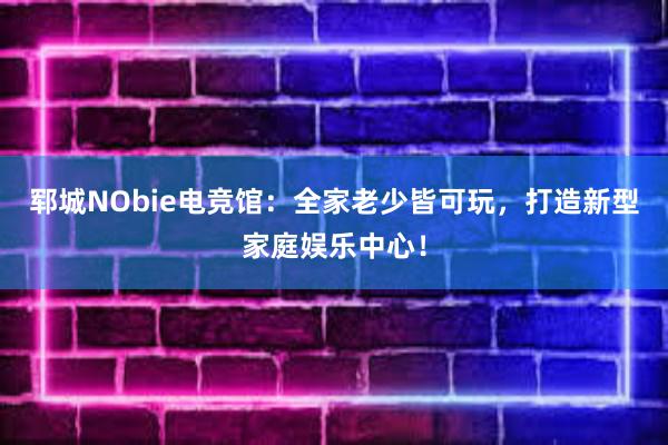 郓城NObie电竞馆：全家老少皆可玩，打造新型家庭娱乐中心！