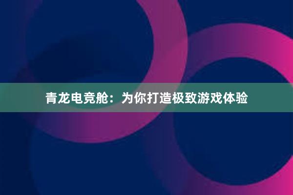 青龙电竞舱：为你打造极致游戏体验