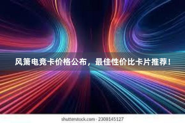 风箫电竞卡价格公布，最佳性价比卡片推荐！