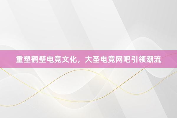 重塑鹤壁电竞文化，大圣电竞网吧引领潮流